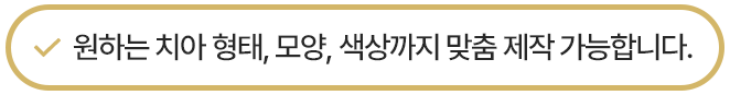 원하는 치아 형태, 모양, 색상까지 맞춤 제작 가능합니다.