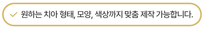 원하는 치아 형태, 모양, 색상까지 맞춤 제작 가능합니다.