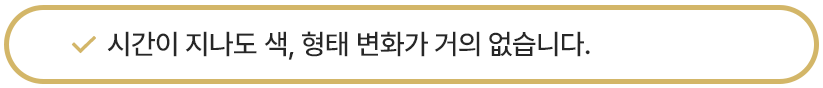 시간이 지나도 색, 형태 변화가 거의 없습니다. 