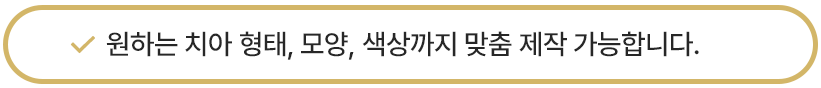원하는 치아 형태, 모양, 색상까지 맞춤 제작 가능합니다.